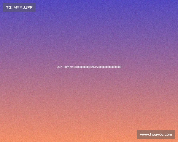 2021最新mma比赛,热血沸腾的全球顶尖MMA格斗赛事精华全集巅峰对决完整呈现